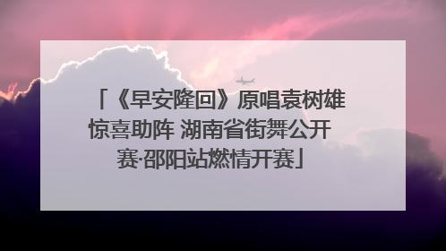 《早安隆回》原唱袁树雄惊喜助阵 湖南省街舞公开赛·邵阳站燃情开赛