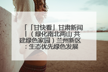 「甘快看」甘肃新闻丨（绿化南北两山 共建绿色家园）兰州新区：生态优先绿色发展 打造生态环保示范区