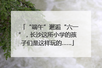 “端午”邂逅“六一”，长沙这所小学的孩子们是这样玩的……
