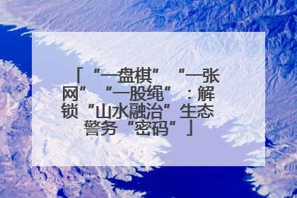 “一盘棋”“一张网”“一股绳”：解锁“山水融治”生态警务“密码”