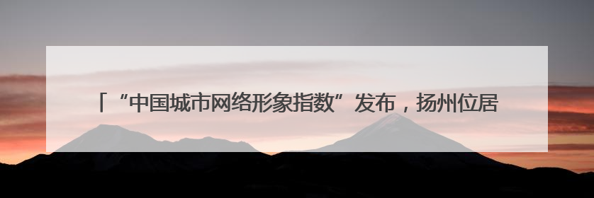 “中国城市网络形象指数”发布，扬州位居东部Ⅱ型大城市第一，城市生活形象亮眼
