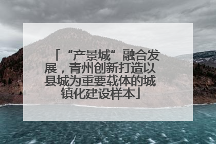 “产景城”融合发展，青州创新打造以县城为重要载体的城镇化建设样本