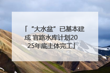“大水盆”已基本建成 官路水库计划2025年底主体完工