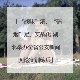 “战味”浓、“硝烟”足、实战化 湖北举办全省公安新闻舆论实训练兵