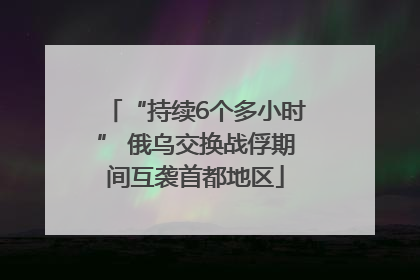 “持续6个多小时” 俄乌交换战俘期间互袭首都地区
