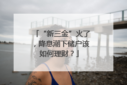 “新三金”火了，降息潮下储户该如何理财？