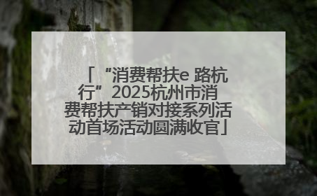 “消费帮扶e 路杭行”2025杭州市消费帮扶产销对接系列活动首场活动圆满收官