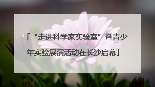 “走进科学家实验室”暨青少年实验展演活动在长沙启幕
