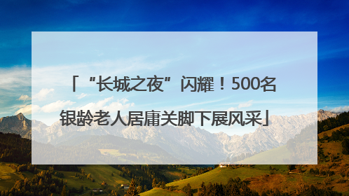 “长城之夜”闪耀！500名银龄老人居庸关脚下展风采