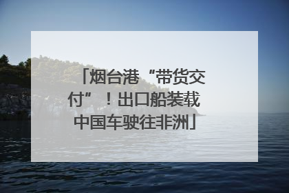 烟台港“带货交付”！出口船装载中国车驶往非洲