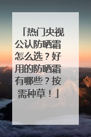热门央视公认防晒霜怎么选？好用的防晒霜有哪些？按需种草！