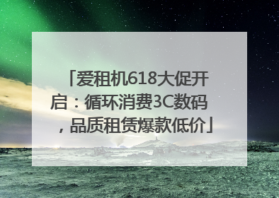 爱租机618大促开启：循环消费3C数码，品质租赁爆款低价