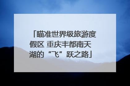 瞄准世界级旅游度假区 重庆丰都南天湖的“飞”跃之路