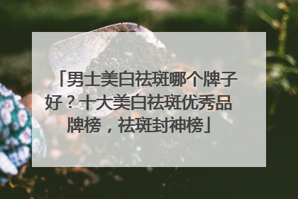 男士美白祛斑哪个牌子好？十大美白祛斑优秀品牌榜，祛斑封神榜