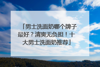 男士洗面奶哪个牌子最好？清爽无负担！十大男士洗面奶推荐