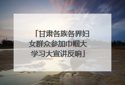 甘肃各族各界妇女群众参加巾帼大学习大宣讲反响