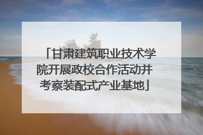 甘肃建筑职业技术学院开展政校合作活动并考察装配式产业基地