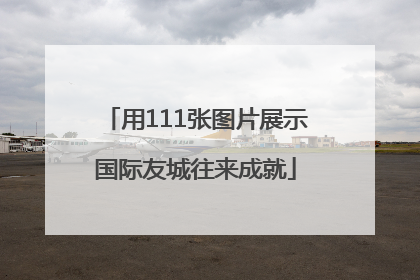 用111张图片展示国际友城往来成就