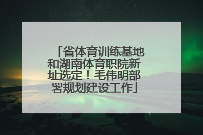 省体育训练基地和湖南体育职院新址选定！毛伟明部署规划建设工作
