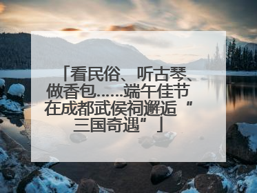 看民俗、听古琴、做香包……端午佳节在成都武侯祠邂逅“三国奇遇”