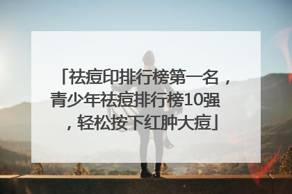 祛痘印排行榜第一名，青少年祛痘排行榜10强，轻松按下红肿大痘