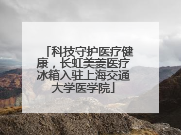 科技守护医疗健康，长虹美菱医疗冰箱入驻上海交通大学医学院