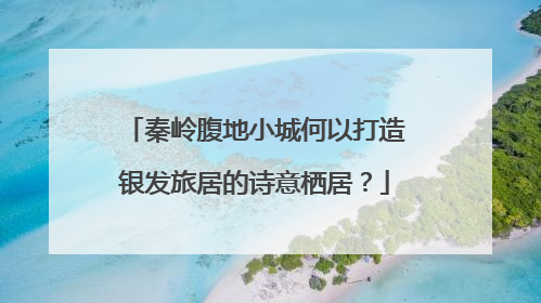 秦岭腹地小城何以打造银发旅居的诗意栖居？