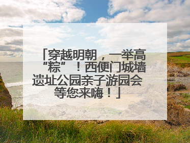 穿越明朝，一举高“粽”！西便门城墙遗址公园亲子游园会等您来嗨！