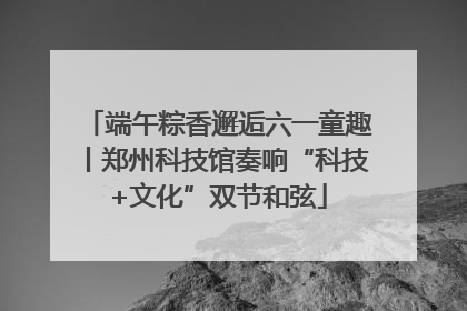 端午粽香邂逅六一童趣丨郑州科技馆奏响“科技+文化”双节和弦