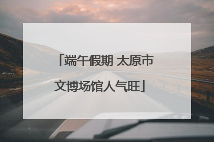 端午假期 太原市文博场馆人气旺