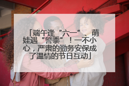 端午逢“六一”、萌娃遇“警黍”！一不小心，严肃的勤务安保成了温情的节日互动