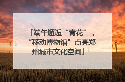 端午邂逅“青花”，“移动博物馆”点亮郑州城市文化空间