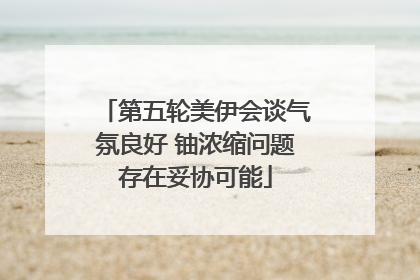 第五轮美伊会谈气氛良好 铀浓缩问题存在妥协可能