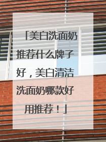 美白洗面奶推荐什么牌子好，美白清洁洗面奶哪款好用推荐！