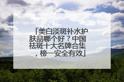 美白淡斑补水护肤品哪个好？中国祛斑十大名牌合集，榜一安全有效