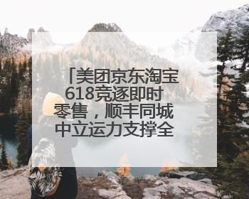 美团京东淘宝618竞逐即时零售，顺丰同城中立运力支撑全渠道履约