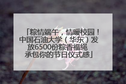 粽情端午，情暖校园！中国石油大学（华东）发放6500份粽香福绳 承包你的节日仪式感