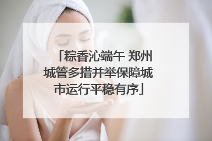 粽香沁端午 郑州城管多措并举保障城市运行平稳有序