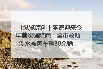 纵览原创｜承德迎来今年首次强降雨：全市救助涉水被困车辆30余辆，8日晚市区已无积水路段，交通恢复畅通