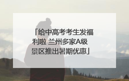 给中高考考生发福利啦 兰州多家A级景区推出暑期优惠