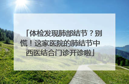 体检发现肺部结节？别慌！这家医院的肺结节中西医结合门诊开诊啦