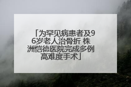 为罕见病患者及96岁老人治骨折 株洲恺德医院完成多例高难度手术
