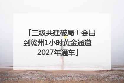 三级共建破局！会昌到赣州1小时黄金通道2027年通车