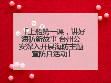 上船第一课，讲好海防新故事 台州公安深入开展海防主题宣防月活动