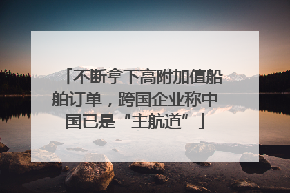 不断拿下高附加值船舶订单，跨国企业称中国已是“主航道”