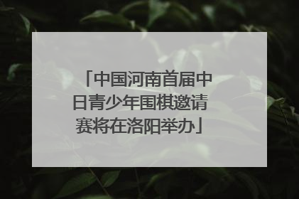 中国河南首届中日青少年围棋邀请赛将在洛阳举办