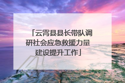 云霄县县长带队调研社会应急救援力量建设提升工作