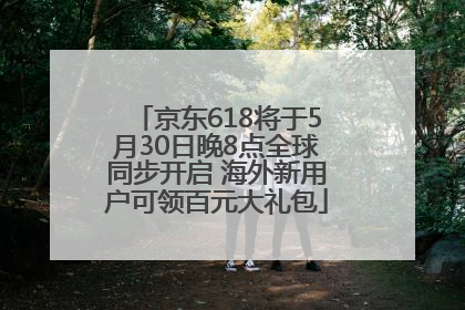 京东618将于5月30日晚8点全球同步开启 海外新用户可领百元大礼包