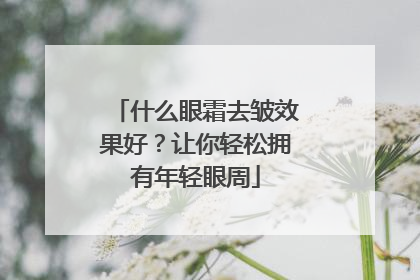 什么眼霜去皱效果好？让你轻松拥有年轻眼周