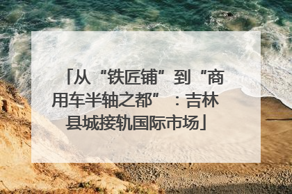 从“铁匠铺”到“商用车半轴之都”：吉林县城接轨国际市场